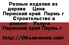 Резные изделия из дерева  › Цена ­ 500 - Пермский край, Пермь г. Строительство и ремонт » Услуги   . Пермский край,Пермь г.